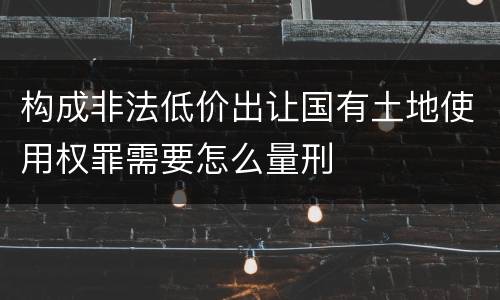 构成非法低价出让国有土地使用权罪需要怎么量刑