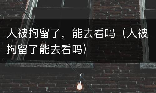 人被拘留了，能去看吗（人被拘留了能去看吗）