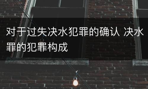 对于过失决水犯罪的确认 决水罪的犯罪构成