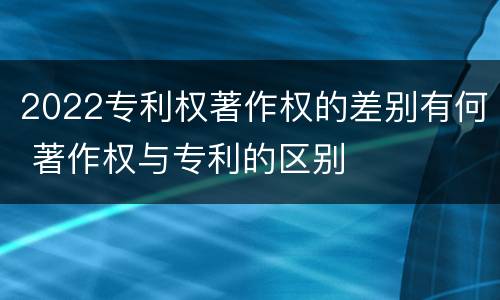2022专利权著作权的差别有何 著作权与专利的区别