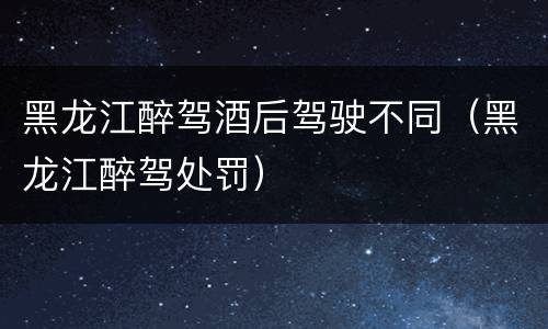 黑龙江醉驾酒后驾驶不同（黑龙江醉驾处罚）