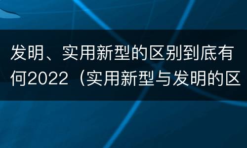 发明、实用新型的区别到底有何2022（实用新型与发明的区别有哪些）