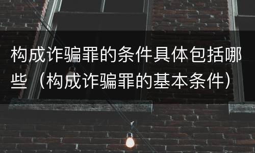 构成诈骗罪的条件具体包括哪些（构成诈骗罪的基本条件）