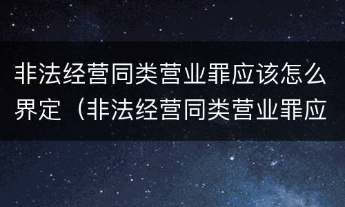 非法经营同类营业罪应该怎么界定（非法经营同类营业罪应该怎么界定呢）