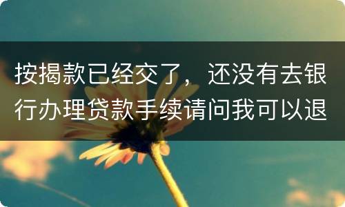 按揭款已经交了，还没有去银行办理贷款手续请问我可以退房吗