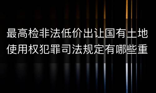 最高检非法低价出让国有土地使用权犯罪司法规定有哪些重要内容