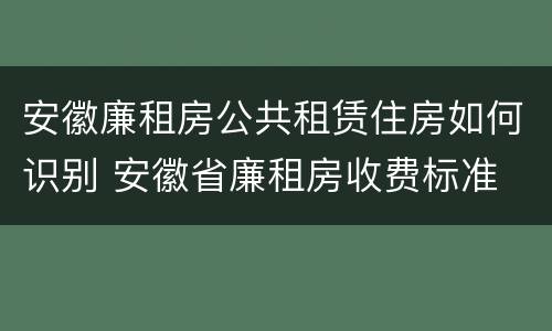 安徽廉租房公共租赁住房如何识别 安徽省廉租房收费标准