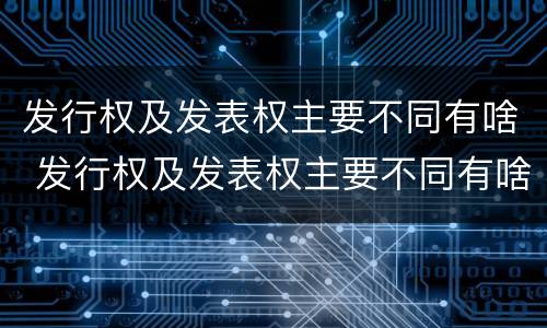 发行权及发表权主要不同有啥 发行权及发表权主要不同有啥不同之处