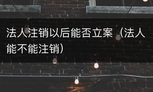 法人注销以后能否立案（法人能不能注销）