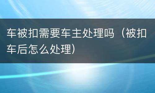 车被扣需要车主处理吗（被扣车后怎么处理）