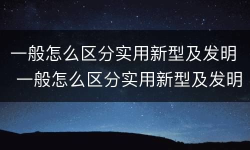 一般怎么区分实用新型及发明 一般怎么区分实用新型及发明型号