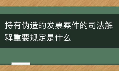 持有伪造的发票案件的司法解释重要规定是什么