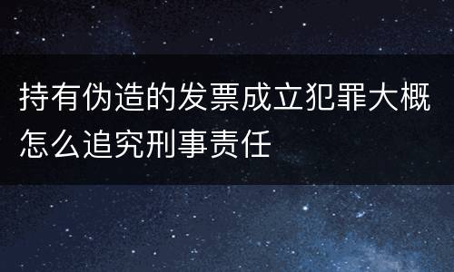 持有伪造的发票成立犯罪大概怎么追究刑事责任