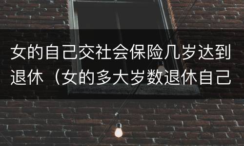 女的自己交社会保险几岁达到退休（女的多大岁数退休自己交的社保）