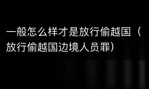 一般怎么样才是放行偷越国（放行偷越国边境人员罪）