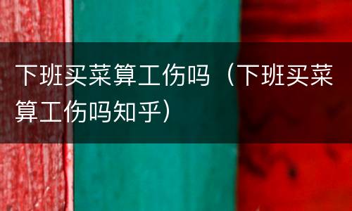 下班买菜算工伤吗（下班买菜算工伤吗知乎）