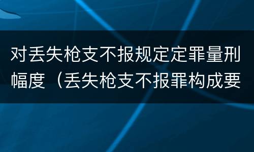 对丢失枪支不报规定定罪量刑幅度（丢失枪支不报罪构成要件）