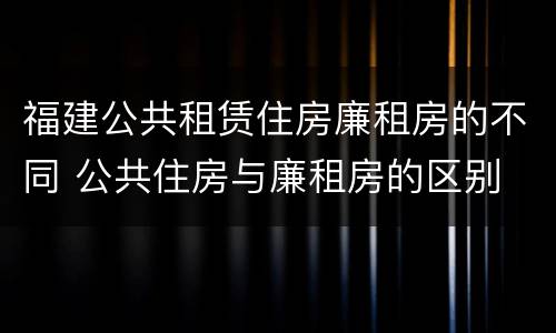 福建公共租赁住房廉租房的不同 公共住房与廉租房的区别