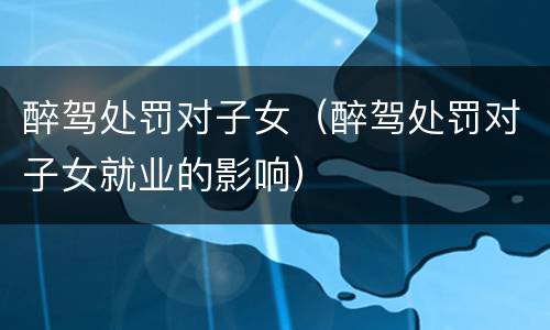 醉驾处罚对子女（醉驾处罚对子女就业的影响）