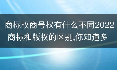商标权商号权有什么不同2022 商标和版权的区别,你知道多少?