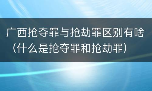 广西抢夺罪与抢劫罪区别有啥（什么是抢夺罪和抢劫罪）