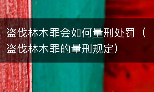 盗伐林木罪会如何量刑处罚（盗伐林木罪的量刑规定）