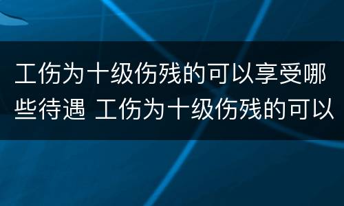 工伤为十级伤残的可以享受哪些待遇 工伤为十级伤残的可以享受哪些待遇呢