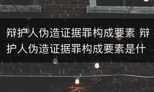 辩护人伪造证据罪构成要素 辩护人伪造证据罪构成要素是什么