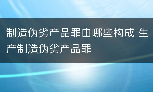 制造伪劣产品罪由哪些构成 生产制造伪劣产品罪