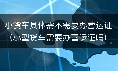 小货车具体需不需要办营运证（小型货车需要办营运证吗）