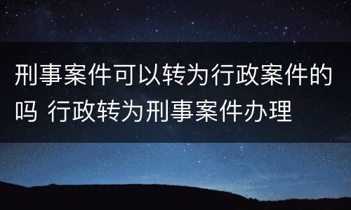 刑事案件可以转为行政案件的吗 行政转为刑事案件办理