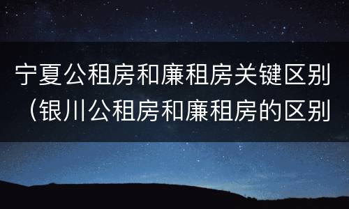 宁夏公租房和廉租房关键区别（银川公租房和廉租房的区别）