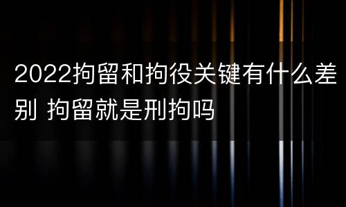 2022拘留和拘役关键有什么差别 拘留就是刑拘吗