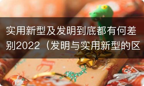 实用新型及发明到底都有何差别2022（发明与实用新型的区别有哪些）