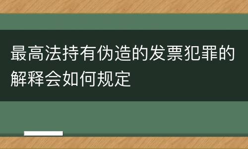 最高法持有伪造的发票犯罪的解释会如何规定