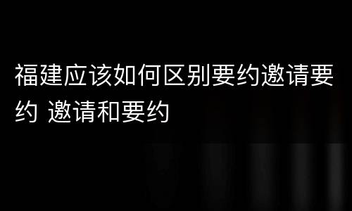 福建应该如何区别要约邀请要约 邀请和要约