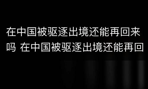 在中国被驱逐出境还能再回来吗 在中国被驱逐出境还能再回来吗现在
