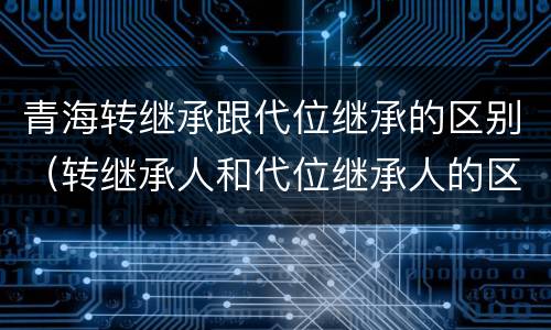 青海转继承跟代位继承的区别（转继承人和代位继承人的区别）