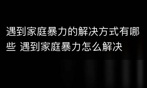 遇到家庭暴力的解决方式有哪些 遇到家庭暴力怎么解决