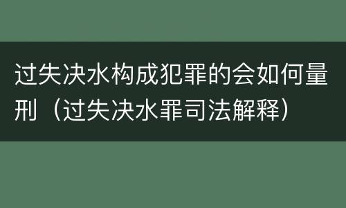 过失决水构成犯罪的会如何量刑（过失决水罪司法解释）