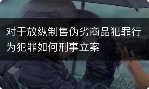 对于放纵制售伪劣商品犯罪行为犯罪如何刑事立案