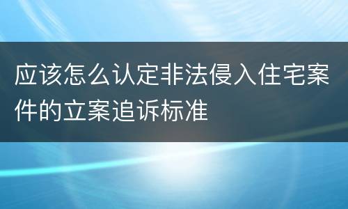 应该怎么认定非法侵入住宅案件的立案追诉标准