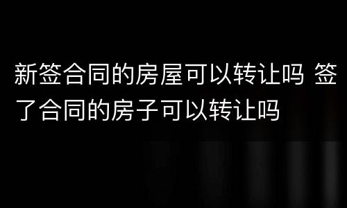 新签合同的房屋可以转让吗 签了合同的房子可以转让吗