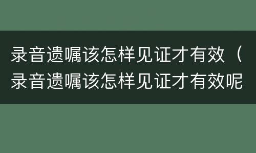 录音遗嘱该怎样见证才有效（录音遗嘱该怎样见证才有效呢）
