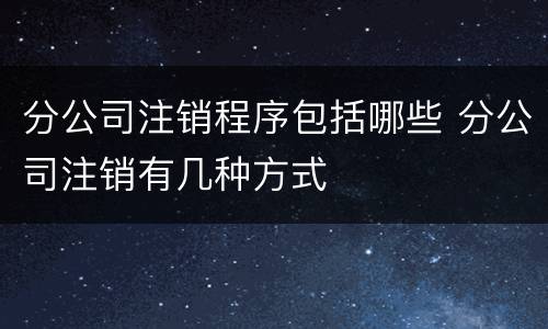 分公司注销程序包括哪些 分公司注销有几种方式