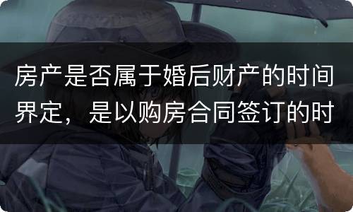 房产是否属于婚后财产的时间界定，是以购房合同签订的时间为准还是以房产证上的时间