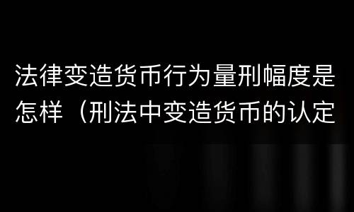 法律变造货币行为量刑幅度是怎样（刑法中变造货币的认定标准为）