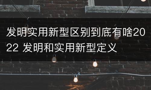 发明实用新型区别到底有啥2022 发明和实用新型定义