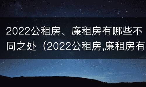 2022公租房、廉租房有哪些不同之处（2022公租房,廉租房有哪些不同之处呢）