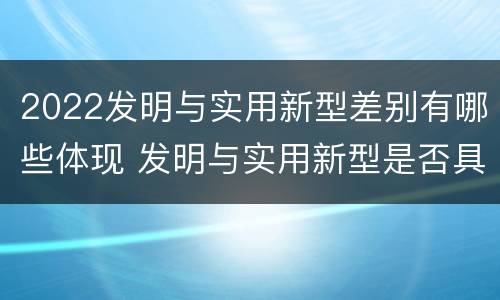 2022发明与实用新型差别有哪些体现 发明与实用新型是否具有实用性
